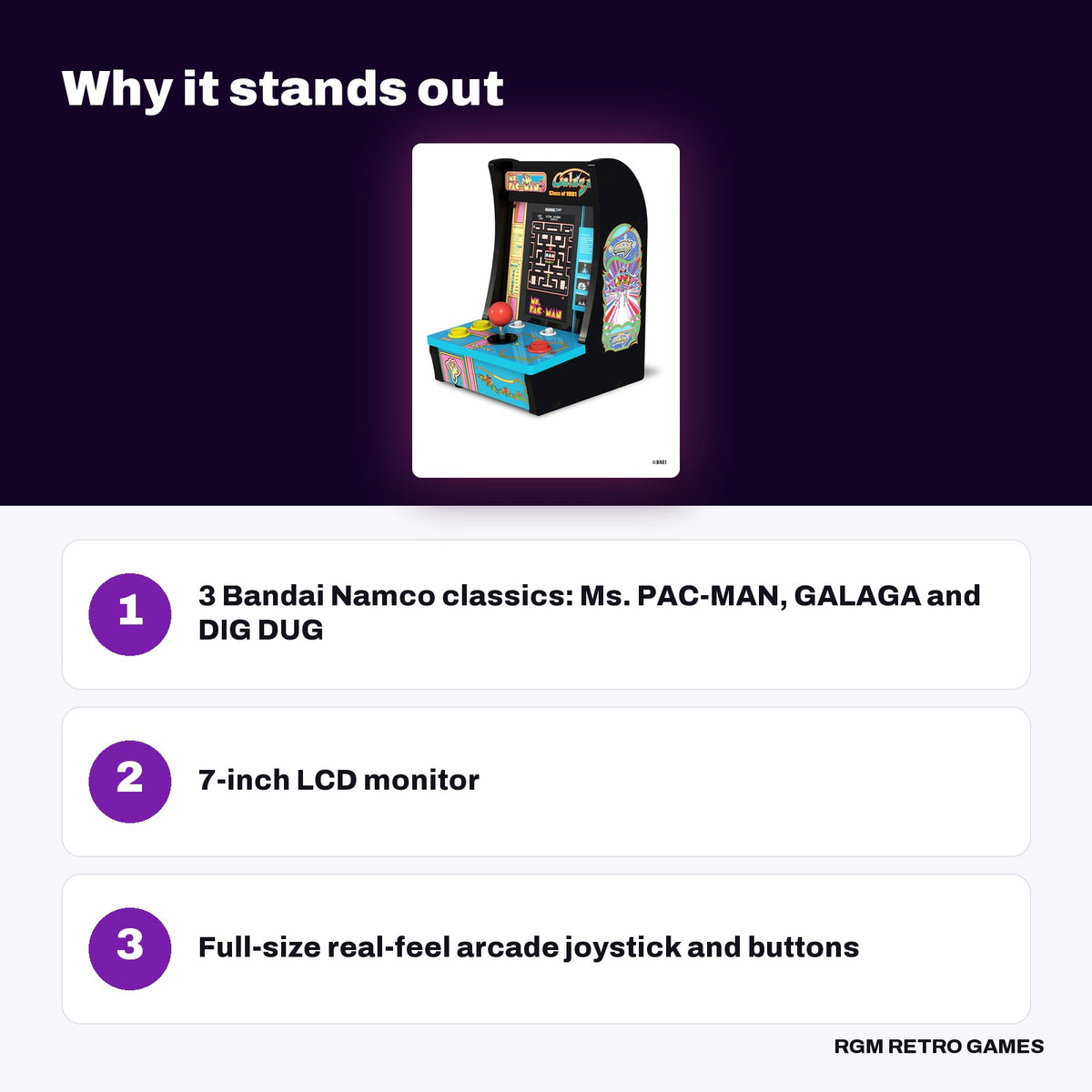 Arcade1Up Class of '81 Ms. PAC-MAN / GALAGA Countercade key features: 3 Bandai Namco classics: Ms. PAC-MAN, GALAGA and DIG DUG, 7-inch LCD monitor, Full-size real-feel arcade joystick and buttons