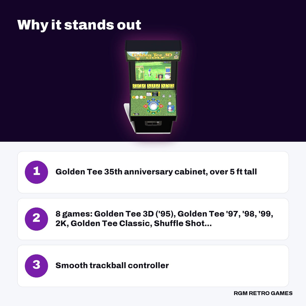 Arcade1Up Golden Tee 3D 35th Anniversary Deluxe Arcade Machine key features: Golden Tee 35th anniversary cabinet, over 5 ft tall, 8 games: Golden Tee 3D ('95), Golden Tee '97, '98, '99, 2K, Golden Tee Classic, Shuffle Shot..., Smooth trackball controller