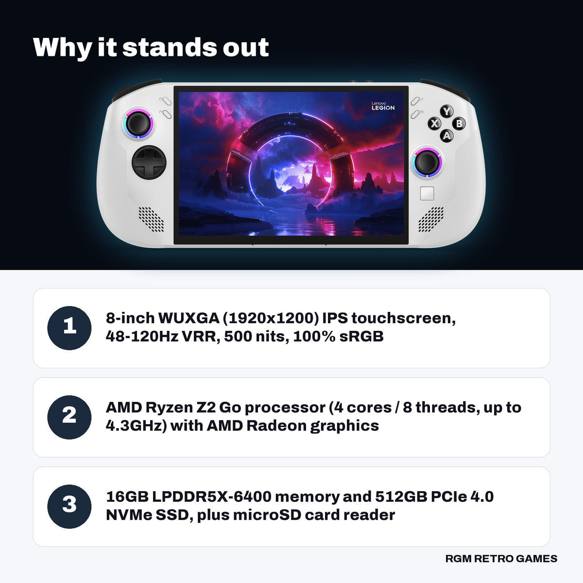 Lenovo Legion Go S 8" Gaming Handheld, AMD Ryzen Z2 Go, 16GB/512GB, Windows 11, Glacier White key features: 8-inch WUXGA (1920x1200) IPS touchscreen, 48-120Hz VRR, 500 nits, 100% sRGB, AMD Ryzen Z2 Go processor (4 cores / 8 threads, up to 4.3GHz) with AMD Radeon graphics, 16GB LPDDR5X-6400 memory and 512GB PCIe 4.0 NVMe SSD, plus microSD card reader