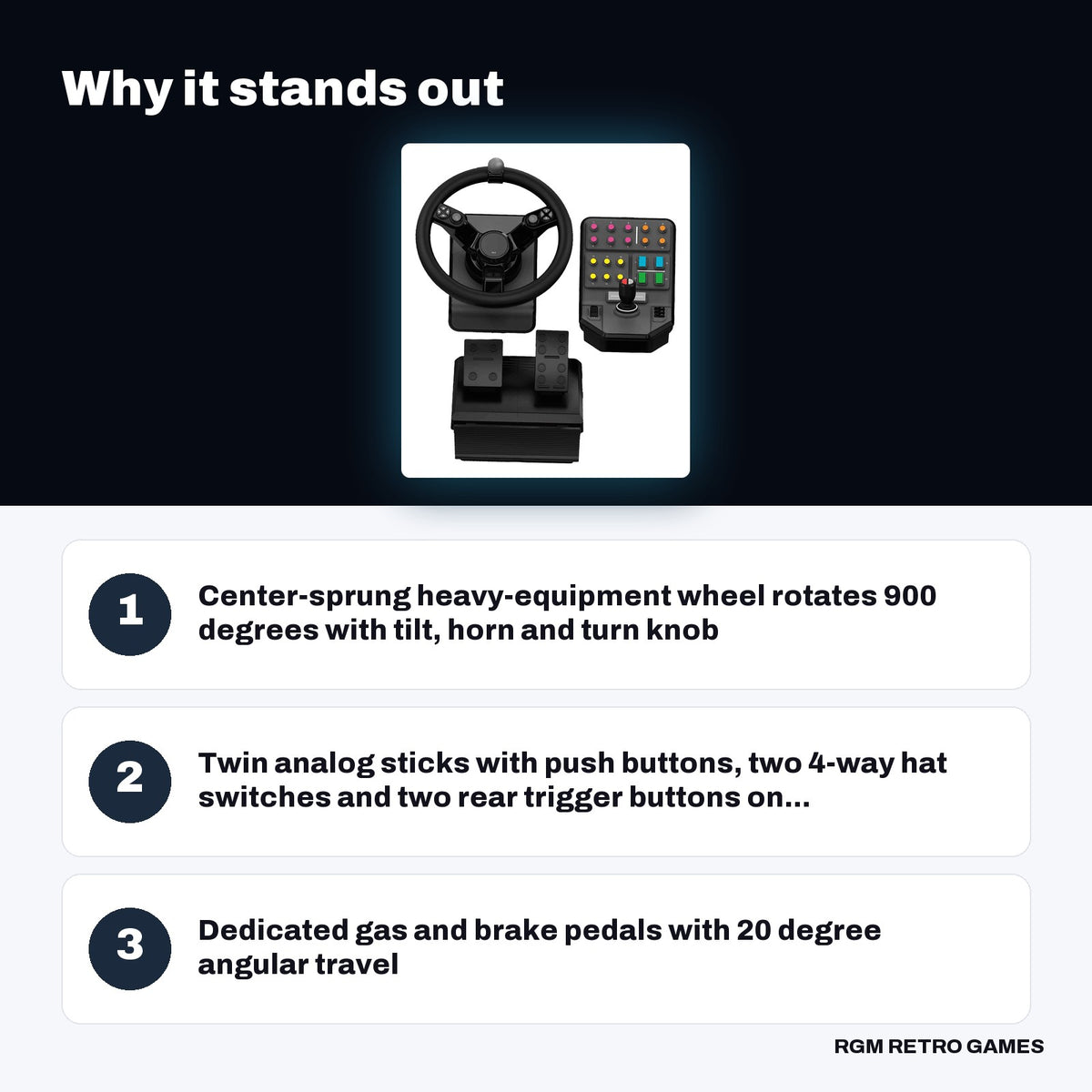 Logitech G Farming Simulator Heavy Equipment Bundle (Wheel, Pedals and Side Panel) key features: Center-sprung heavy-equipment wheel rotates 900 degrees with tilt, horn and turn knob, Twin analog sticks with push buttons, two 4-way hat switches and two rear trigger buttons on..., Dedicated gas and brake pedals with 20 degree angular travel