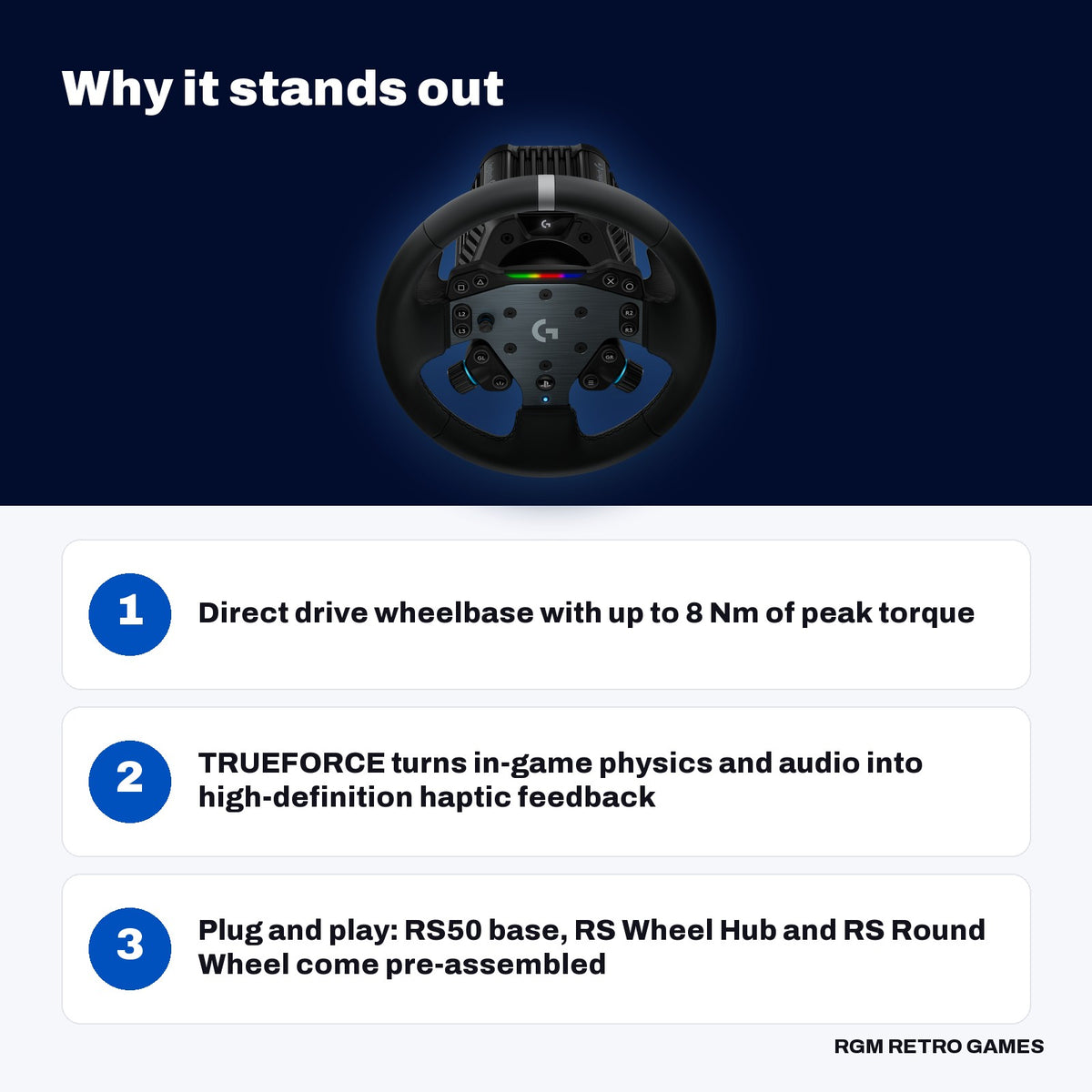 Logitech G RS50 System for PlayStation/PC (Direct Drive Wheel Base, RS Wheel Hub and RS Round Wheel) key features: Direct drive wheelbase with up to 8 Nm of peak torque, TRUEFORCE turns in-game physics and audio into high-definition haptic feedback, Plug and play: RS50 base, RS Wheel Hub and RS Round Wheel come pre-assembled