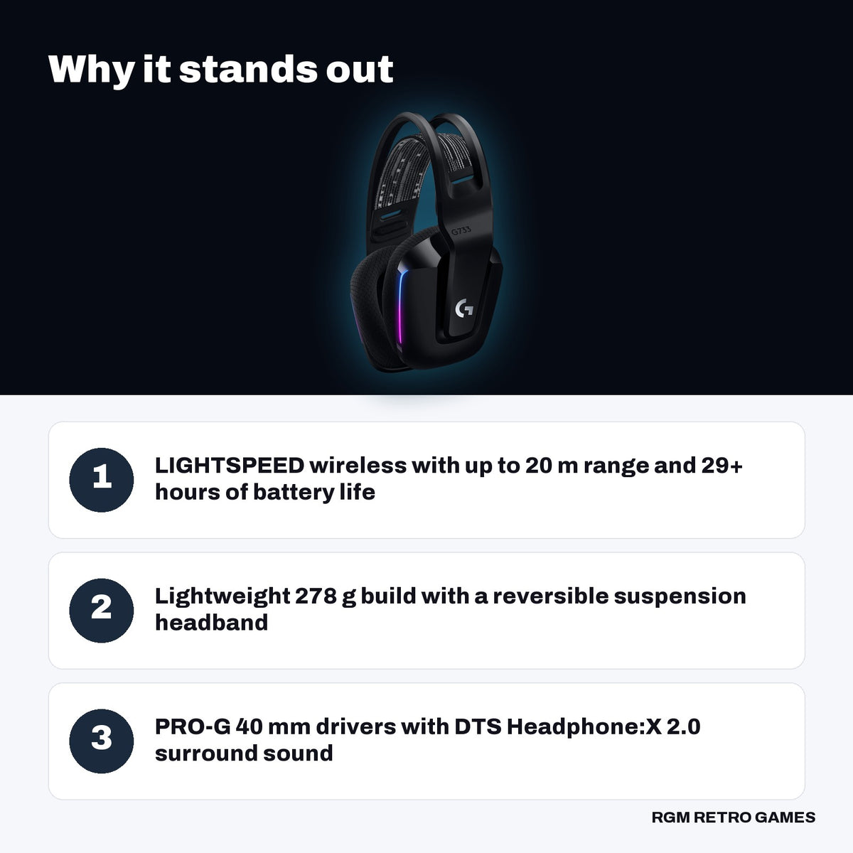 Logitech G733 LIGHTSPEED Wireless RGB Gaming Headset - Black key features: LIGHTSPEED wireless with up to 20 m range and 29+ hours of battery life, Lightweight 278 g build with a reversible suspension headband, PRO-G 40 mm drivers with DTS Headphone:X 2.0 surround sound