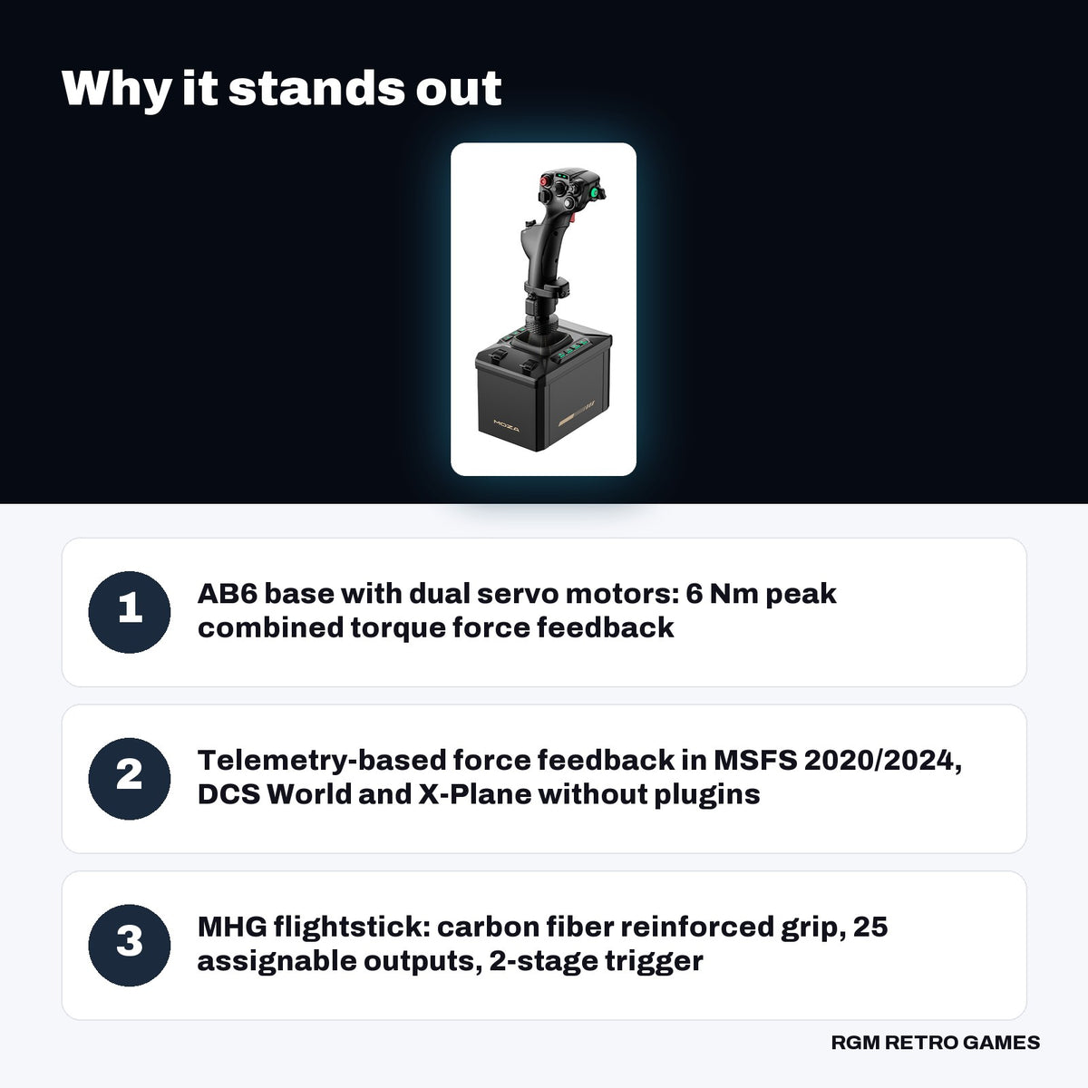 MOZA AB6 Flight Simulator Bundle (AB6 6 Nm FFB Base + MHG Flightstick) key features: AB6 base with dual servo motors: 6 Nm peak combined torque force feedback, Telemetry-based force feedback in MSFS 2020/2024, DCS World and X-Plane without plugins, MHG flightstick: carbon fiber reinforced grip, 25 assignable outputs, 2-stage trigger