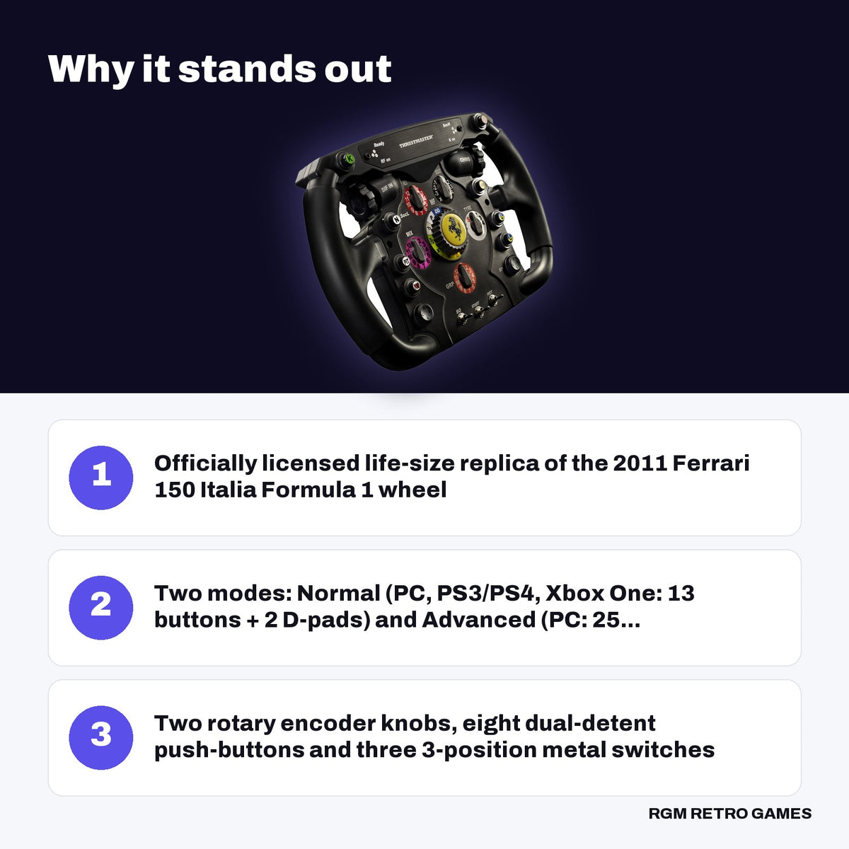 Thrustmaster Ferrari F1 Wheel Add-On key features: Officially licensed life-size replica of the 2011 Ferrari 150 Italia Formula 1 wheel, Two modes: Normal (PC, PS3/PS4, Xbox One: 13 buttons + 2 D-pads) and Advanced (PC: 25..., Two rotary encoder knobs, eight dual-detent push-buttons and three 3-position metal switches