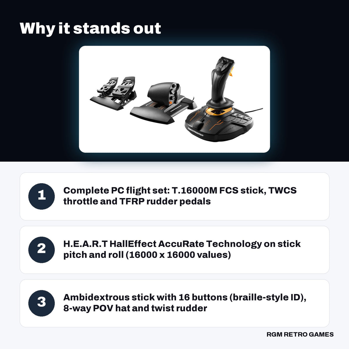 Thrustmaster T.16000M FCS Flight Pack key features: Complete PC flight set: T.16000M FCS stick, TWCS throttle and TFRP rudder pedals, H.E.A.R.T HallEffect AccuRate Technology on stick pitch and roll (16000 x 16000 values), Ambidextrous stick with 16 buttons (braille-style ID), 8-way POV hat and twist rudder