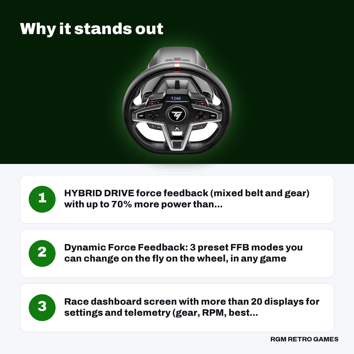 Thrustmaster T248 Racing Wheel and Magnetic Pedals for Xbox Series X|S, Xbox One and PC key features: HYBRID DRIVE force feedback (mixed belt and gear) with up to 70% more power than..., Dynamic Force Feedback: 3 preset FFB modes you can change on the fly on the wheel, in any game, Race dashboard screen with more than 20 displays for settings and telemetry (gear, RPM, best...