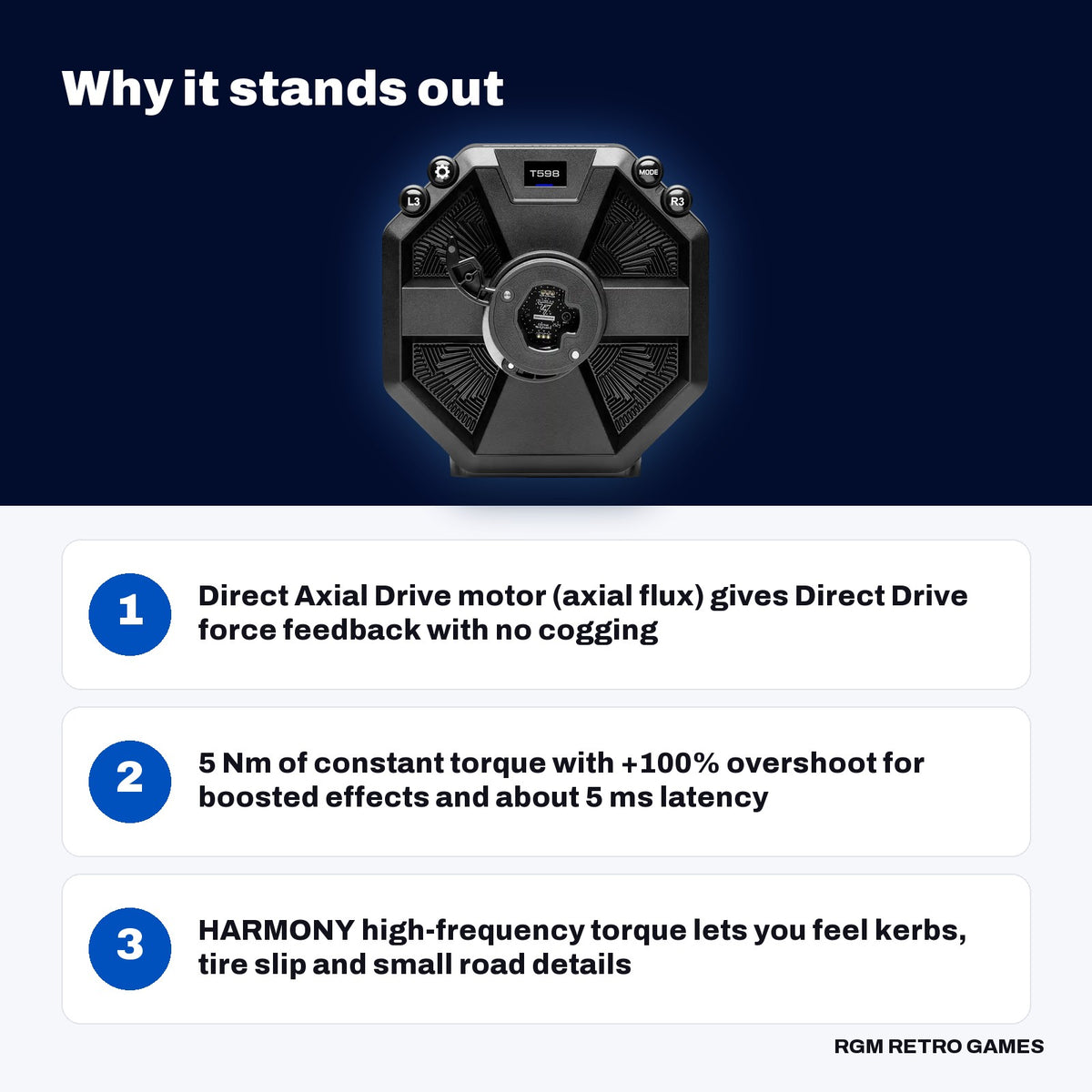 Thrustmaster T598 Direct Axial Drive Racing Wheel and Pedal Set (PS5, PS4, PC) key features: Direct Axial Drive motor (axial flux) gives Direct Drive force feedback with no cogging, 5 Nm of constant torque with +100% overshoot for boosted effects and about 5 ms latency, HARMONY high-frequency torque lets you feel kerbs, tire slip and small road details